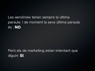 Les aerolínies tenen sempre la última
paraula. I de moment la seva última paraula
és : NO.

Però els de marketing estan intentant que
diguin: SI.

 