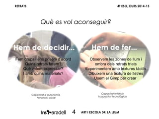 ART I ESCOLA 04: LA LLUM
RETRATS 4T ESO, CURS 2014-15
Què es vol aconseguir?
4
Capacitat d’autonomia
Personal i social
Capacitat artística
I capacitat tecnològica
Fem grups i ens posem d’acord
Quins retrats farem?
Què volem expressar?
I amb quins materials?
Observem les zones de llum i
ombra dels retrats triats
Experimentem amb textures tàctils
Dibuixem una textura de lletres
Usem el Gimp per crear
 