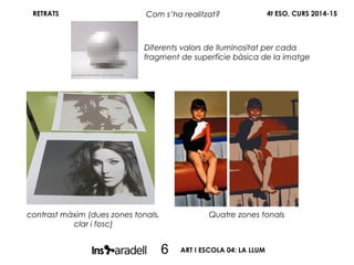 RETRATS 4t ESO, CURS 2014-15Com s’ha realitzat?
6
contrast màxim (dues zones tonals,
clar i fosc)
Quatre zones tonals
Diferents valors delluminositat per cada
fragment de superfície bàsica de la imatge
ART I ESCOLA 04: LA LLUM
 