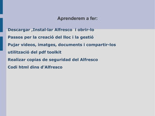 Aprenderem a fer:
Descargar ,Installar Alfresco i obrir-lo
Passos per la creaci del lloc i la gesti
Pujar videos, imatges, documents i compartir-los
utilitzaci del pdf toolkit
Realizar copias de seguridad del Alfresco
Codi html dins d'Alfresco
 