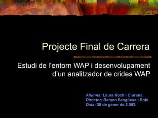 Projecte Final de Carrera
Estudi de l’entorn WAP i desenvolupament
d’un analitzador de crides WAP
Alumna: Laura Roch i Ciurana.
Director: Ramon Sangüesa i Solé.
Data: 30 de gener de 2.002.
 