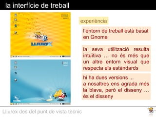 Lliurex des del punt de vista tècnic
la interfície de treball
l’entorn de treball està basat
en Gnome
experiència
la seva utilització resulta
intuïtiva … no és més que
un altre entorn visual que
respecta els estàndards
hi ha dues versions ...
a nosaltres ens agrada més
la blava, però el disseny …
és el disseny
 