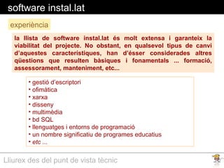 Lliurex des del punt de vista tècnic
software instal.lat
la llista de software instal.lat és molt extensa i garanteix la
viabilitat del projecte. No obstant, en qualsevol tipus de canvi
d’aquestes característiques, han d’ésser considerades altres
qüestions que resulten bàsiques i fonamentals ... formació,
assessorament, manteniment, etc...
experiència
• gestió d’escriptori
• ofimàtica
• xarxa
• disseny
• multimèdia
• bd SQL
• llenguatges i entorns de programació
• un nombre significatiu de programes educatius
• etc ...
 