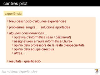 les nostres experiències
centres pilot
experiència
• breu descripció d’algunes experiències
• problemes sorgits … solucions aportades
• algunes consideracions…
• optativa d’informàtica (eso i batxillerat)
• assignatures a l’aula informàtica Lliurex
• opinió dels professors de la resta d’especialitats
• opinió dels equips directius
• altres…
• resultats i qualificació
 