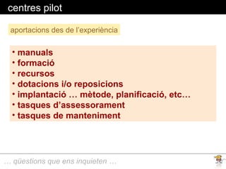 … qüestions que ens inquieten …
centres pilot
aportacions des de l’experiència
• manuals
• formació
• recursos
• dotacions i/o reposicions
• implantació … mètode, planificació, etc…
• tasques d’assessorament
• tasques de manteniment
 