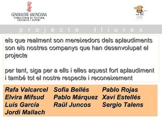 els que realment son mereixedors dels aplaudimentsels que realment son mereixedors dels aplaudiments
son els nostres companys que han desenvolupat elson els nostres companys que han desenvolupat el
projecteprojecte
per tant, siga per a ells i elles aquest fort aplaudimentper tant, siga per a ells i elles aquest fort aplaudiment
i també tot el nostre respecte i reconeixementi també tot el nostre respecte i reconeixement
p r o j e c t e l l i u r e x
Rafa ValcarcelRafa Valcarcel Sofia BellésSofia Bellés Pablo RojasPablo Rojas
Elvira MifsudElvira Mifsud Pablo MárquezPablo Márquez Xavi EstellésXavi Estellés
Luís GarcíaLuís García Raül JuncosRaül Juncos Sergio TalensSergio Talens
Jordi MallachJordi Mallach
 