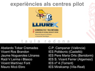 Benvinguts a la taula redona on tractarem de compartir
en tots vosaltres les nostres experiències i les nostres
inquietuts al voltant del projecte Lliurex
Nosaltres som centres pilot, però recordeu que …
nosaltres som tots vosaltres !
Abelardo Tobar Cremades C.P. Campanar (València)
Vicent Ros Brandon IES Politècnic (Castelló)
Jaume Nogueroles Llinares IES Pere Maria Orts (Benidorm)
Raül V.Lerma i Blasco IES S. Vicent Ferrer (Algemesí)
Vicent Martínez Font IES nº 4 (Torrent)
Mauro Micó Ebro IES Miralcamp (Vila-Real)
experiències als centres pilot
t a u l a r e d o n a
 