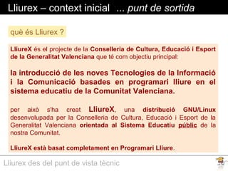Lliurex des del punt de vista tècnic
Lliurex – context inicial ... punt de sortida
LliureX és el projecte de la Conselleria de Cultura, Educació i Esport
de la Generalitat Valenciana que té com objectiu principal:
la introducció de les noves Tecnologies de la Informació
i la Comunicació basades en programari lliure en el
sistema educatiu de la Comunitat Valenciana.
per això s'ha creat LliureX, una distribució GNU/Linux
desenvolupada per la Conselleria de Cultura, Educació i Esport de la
Generalitat Valenciana orientada al Sistema Educatiu públic de la
nostra Comunitat.
LliureX està basat completament en Programari Lliure.
què és Lliurex ?
 