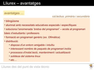 Lliurex des del punt de vista tècnic
Lliurex – avantatges
• bilingüisme
• alumnat amb necessitats educatives especials i específiques
• soluciona l’anomenada ‘bretxa del programari’ – accés al programari
bàsic d’estudiants i professors
• formació en programari genèric (ex. Ofimàtica)
• distribució:
• disposa d’un entorn amigable i intuïtiu
• interessant nombre de paquets de programari inclòs
• processos d’instal.lació, manteniment i actualització
• solidesa del sistema linux
• etc…
avantatges …
col.lectius: primària i secundària
 