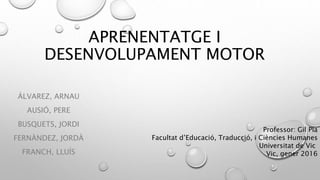 APRENENTATGE I
DESENVOLUPAMENT MOTOR
ÁLVAREZ, ARNAU
AUSIÓ, PERE
BUSQUETS, JORDI
FERNÀNDEZ, JORDÀ
FRANCH, LLUÍS
Professor: Gil Pla
Facultat d’Educació, Traducció, i Ciències Humanes
Universitat de Vic
Vic, gener 2016
 