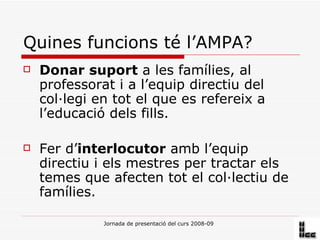 Quines funcions té l’AMPA? Donar suport  a les famílies, al professorat i a l’equip directiu del col·legi en tot el que es refereix a l’educació dels fills. Fer d’ interlocutor  amb l’equip directiu i els mestres per tractar els temes que afecten tot el col·lectiu de famílies.  