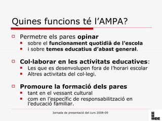 Quines funcions té l’AMPA? Permetre els pares  opinar   sobre el  funcionament quotidià de l’escola   i sobre  temes educatius d’abast general . Col·laborar en les activitats educatives : Les que es desenvolupen fora de l’horari escolar Altres activitats del col·legi. Promoure la formació dels pares   tant en el vessant cultural  com en l’específic de responsabilització en l’educació familiar.  