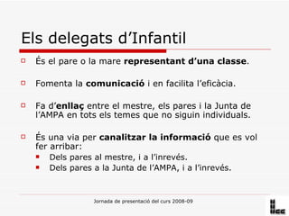 Els delegats d’Infantil És el pare o la mare  representant d’una classe . Fomenta la  comunicació  i en facilita l’eficàcia. Fa d’ enllaç  entre el mestre, els pares i la Junta de l’AMPA en tots els temes que no siguin individuals. És una via per  canalitzar la informació  que es vol fer arribar: Dels pares al mestre, i a l’inrevés. Dels pares a la Junta de l’AMPA, i a l’inrevés.  