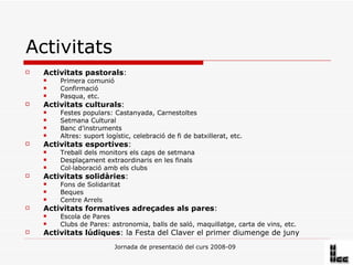 Activitats Activitats pastorals :  Primera comunió Confirmació Pasqua, etc. Activitats culturals : Festes populars: Castanyada, Carnestoltes Setmana Cultural Banc d’instruments  Altres: suport logístic, celebració de fi de batxillerat, etc. Activitats esportives : Treball dels monitors els caps de setmana Desplaçament extraordinaris en les finals Col·laboració amb els clubs Activitats solidàries : Fons de Solidaritat Beques Centre Arrels Activitats formatives adreçades als pares : Escola de Pares Clubs de Pares: astronomia, balls de saló, maquillatge, carta de vins, etc. Activitats lúdiques : la Festa del Claver el primer diumenge de juny 