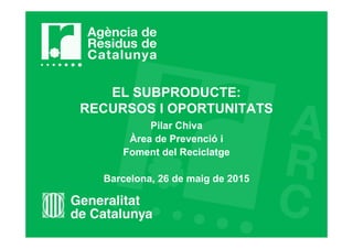 EL SUBPRODUCTE:
RECURSOS I OPORTUNITATS
Pilar Chiva
Àrea de Prevenció i
Foment del Reciclatge
Barcelona, 26 de maig de 2015
 