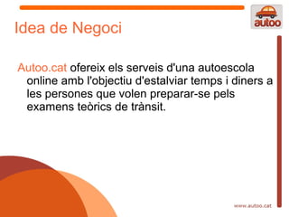 Idea de Negoci

Autoo.cat ofereix els serveis d'una autoescola
 online amb l'objectiu d'estalviar temps i diners a
 les persones que volen preparar-se pels
 examens teòrics de trànsit.
 