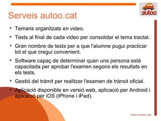 Serveis autoo.cat

    Temaris organitzats en video.

    Tests al final de cada video per consolidar el tema tractat.

    Gran nombre de tests per a que l'alumne pugui practicar
    tot el que cregui convenient.

    Software capaç de determinar quan una persona està
    capacitada per aprobar l'examen segons els resultats en
    els tests.

    Gestió del tràmit per realitzar l'examen de trànsit oficial.

    Aplicació disponible en versió web, aplicació per Android i
    aplicació per iOS (iPhone i iPad).
 