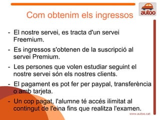 Com obtenim els ingressos
- El nostre servei, es tracta d'un servei
  Freemium.
- Es ingressos s'obtenen de la suscripció al
  servei Premium.
- Les persones que volen estudiar seguint el
  nostre servei són els nostres clients.
- El pagament es pot fer per paypal, transferència
  o amb tarjeta.
- Un cop pagat, l'alumne té accés ilimitat al
  contingut de l'eina fins que realitza l'examen.
 