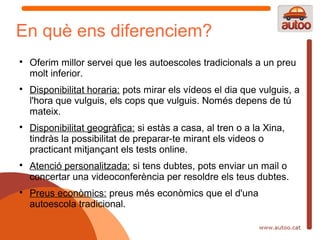 En què ens diferenciem?

    Oferim millor servei que les autoescoles tradicionals a un preu
    molt inferior.

    Disponibilitat horaria: pots mirar els vídeos el dia que vulguis, a
    l'hora que vulguis, els cops que vulguis. Només depens de tú
    mateix.

    Disponibilitat geogràfica: si estàs a casa, al tren o a la Xina,
    tindràs la possibilitat de preparar-te mirant els videos o
    practicant mitjançant els tests online.

    Atenció personalitzada: si tens dubtes, pots enviar un mail o
    concertar una videoconferència per resoldre els teus dubtes.

    Preus econòmics: preus més econòmics que el d'una
    autoescola tradicional.
 