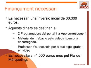 Finançament necessari

    Es necessari una inversió incial de 30.000
    euros.

    Aquests diners es destinen a:
      –   2 Programadors del portal i la App corresponent
      –   Material de grabació pels videos i persona
          encarregada.
      –   Professor d'autoescola per a que sigui grabat
          en video

    Es necessitaran 4.000 euros més pel Pla de
    Màrqueting.
 