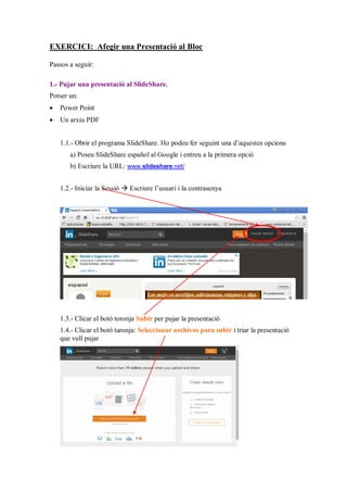 EXERCICI: Afegir una Presentació al Bloc
Passos a seguir:
1.- Pujar una presentació al SlideShare.
Potser un:
 Power Point
 Un arxiu PDF
1.1.- Obrir el programa SlideShare. Ho podeu fer seguint una d’aquestes opcions
a) Poseu SlideShare español al Google i entreu a la primera opció
b) Escriure la URL: www.slideshare.net/
1.2.- Iniciar la Sessió  Escriure l’usuari i la contrasenya
1.3.- Clicar el botó toronja Subir per pujar la presentació
1.4.- Clicar el botó taronja: Seleccionar archivos para subir i triar la presentació
que vull pujar
 