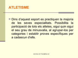 ATLETISME Dins d’aquest esport es practiquen la majoria de les seves especialitats. Possibilita la participació de tots els atletes, sigui quin sigui el seu grau de minusvalia, al agrupar-los per categories i establir proves específiques per a cadascun d’ells.  