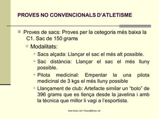 PROVES NO CONVENCIONALS D’ATLETISME Proves de sacs: Proves per la cetegoria més baixa la  C1. Sac de 150 grams Modalitats:  Sacs alçada: Llançar el sac el més alt possible. Sac distància: Llançar el sac el més lluny possible. Pilota medicinal: Empentar la una pilota medicinal de 3 kgs el més lluny possible Llançament de club: Artefacte similar un “bolo” de 396 grams que es llença desde la javelina i amb la tècnica que millor li vagi a l’esportista. 