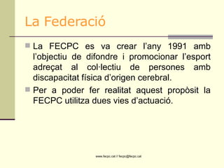 La Federació La FECPC es va crear l’any 1991 amb l’objectiu de difondre i promocionar l’esport adreçat al col·lectiu de persones amb discapacitat física d’origen cerebral. Per a poder fer realitat aquest propòsit la FECPC utilitza dues vies d’actuació.  