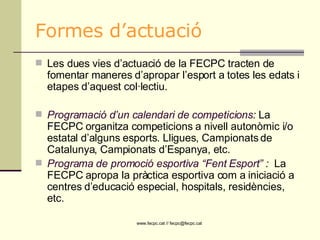 Formes d’actuació Les dues vies d’actuació de la FECPC tracten de fomentar maneres d’apropar l’esport a totes les edats i etapes d’aquest col·lectiu. Programació d’un calendari de competicions :  La FECPC organitza competicions a nivell autonòmic i/o estatal d’alguns esports. Lligues, Campionats de Catalunya, Campionats d’Espanya, etc. Programa de promoció esportiva “Fent Esport”  :  La FECPC apropa la pràctica esportiva com a iniciació a centres d’educació especial, hospitals, residències, etc.  