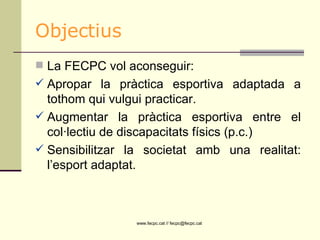 Objectius La FECPC vol aconseguir:  Apropar la pràctica esportiva adaptada a tothom qui vulgui practicar. Augmentar la pràctica esportiva entre el col·lectiu de discapacitats físics (p.c.) Sensibilitzar la societat amb una realitat: l’esport adaptat.  