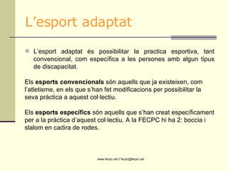 L’esport adaptat L’esport adaptat és possibilitar la practica esportiva, tant convencional, com específica a les persones amb algun tipus de discapacitat.  Els  esports convencionals  són aquells que ja existeixen, com l’atletisme, en els que s’han fet modificacions per possibilitar la seva pràctica a aquest col·lectiu.  Els  esports específics  són aquells que s’han creat específicament per a la pràctica d’aquest col·lectiu. A la FECPC hi ha 2: boccia i slalom en cadira de rodes. 