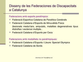 Disseny de les Federaciones de Discapacitats a Catalunya Federacions amb esports paralímpics: Federació Esportiva Catalana de Paralítics Cerebrals Federació Catalana d’Esports de Minuvàlids Físics (lesionats medul.lars, amputats, malalties degeneratives tipus distrofies i esclerosi multiple..  Federació Catalana d’Esports per Cecs Federacions amb modalitats no paralímpiques: Federació Catalana d’Esports i Lleure: Special Olympics Federació Catalana de Sords 
