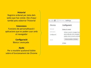 Historial
Registre ordenat per data dels
webs que has visitat. Des d’aquí
també pots esborrar l’historial
Extensions
Funcions de personalització i
aplicacions que es poden usar amb
el navegador
Configuració
Bàsica i avançada
Ajuda
Per a resoldre qualsevol dubte
sobre el funcionament de Chrome

 