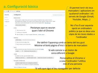a. Configuració bàsica

Et permet tenir els teus
marcadors i aplicacions en
qualsevol ordinador i els
serveis de Google (Gmail,
Youtube, Maps...)

Pestanyes que es veuran
quan s’obri el Chrome

No s’ha d’usar aquesta
opció en ordinadors
públics ja que es desa una
còpia de les teves dades a
l’ordinador

Per definir l’aparença amb un tema del teu gust
Mostrar el botó pàgina d’inici i la barra de marcadors
Si vols canviar a un motor de
cerca diferent a Google
Personalitza el Chrome si
a casa l’ordinador l’utilitza
més d’una persona
Si vols que sigui el teu navegador per defecte

 