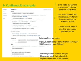 b. Configuració avançada

Si no troba la pàgina fa
una cerca amb Google i
t’ofereix alternatives
Usa altres cerques web
relacionades, l’historial i
llocs web populars a
mida que escrius
T’avisarà quan intentis
accedir a un web que
pot ser maliciós
Autocompletar formularis
https://support.google.com/chrome/answer/14
2893?p=settings_autofill&rd=1

Per configurar els idiomes en què
Chrome es veurà i la traducció de
pàgines escrites ens altres idiomes

 