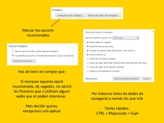 Marcar les opcions
recomanades

Has de tenir en compte que:
Si marques aquesta opció
recomanada, de vegades, no obrirà
les finestres que s’utilitzen alguns
webs que et poden interessar
Pots decidir quines
excepcions vols aplicar

Per esborrar totes les dades de
navegació o només les que triïs
Tecles ràpides:
CTRL + Majúscules + Supr

 