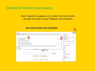 Adreces d’interès (marcadors)
Quan t’agradi una pàgina o si la visites molt no et caldrà
recordar-la només cal que l’afegeixis als marcadors

Per veure la barra de marcadors

 