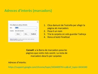 Adreces d’interès (marcadors)

1. Clica damunt de l’estrella per afegir la
pàgina als marcadors
2. Posa-li un nom
3. Tria la carpeta on vols guardar l’adreça
4. Dona al botó Finalitzat

Consell: a la Barra de marcadors posa les
pàgines que visitis més sovint. La resta de
marcadors desa’ls per carpetes
Adreces d’interès:
https://support.google.com/chrome/topic/3434409?hl=ca&ref_topic=3434340

 