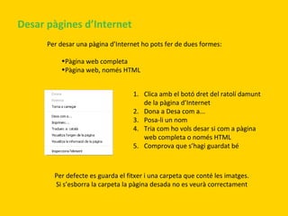 Desar pàgines d’Internet
Per desar una pàgina d’Internet ho pots fer de dues formes:
•Pàgina web completa
•Pàgina web, només HTML
1. Clica amb el botó dret del ratolí damunt
de la pàgina d’Internet
2. Dona a Desa com a...
3. Posa-li un nom
4. Tria com ho vols desar si com a pàgina
web completa o només HTML
5. Comprova que s’hagi guardat bé

Per defecte es guarda el fitxer i una carpeta que conté les imatges.
Si s’esborra la carpeta la pàgina desada no es veurà correctament

 
