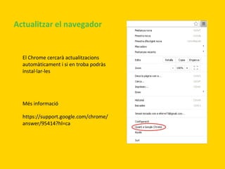 Actualitzar el navegador

El Chrome cercarà actualitzacions
automàticament i si en troba podràs
instal·lar-les

Més informació
https://support.google.com/chrome/
answer/95414?hl=ca

 