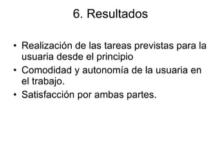 6. Resultados Realización de las tareas previstas para la usuaria desde el principio Comodidad y autonomía de la usuaria en el trabajo. Satisfacción por ambas partes. 