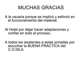 MUCHAS GRACIAS A la usuaria porque se implicó y esforzó en el funcionamiento del material. Al Hotel por dejar hacer adaptaciones y confiar en todo el proceso. A todos los asistentes a estas jornadas por escuchar la BUENA PRACTICA del C.O.ISLA 