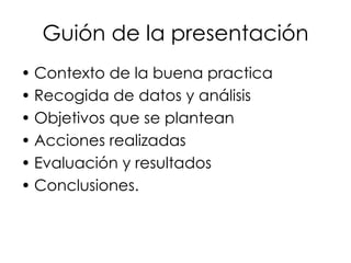 Guión de la presentación Contexto de la buena practica Recogida de datos y análisis Objetivos que se plantean Acciones realizadas Evaluación y resultados Conclusiones. 