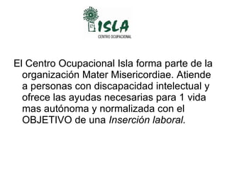 El Centro Ocupacional Isla forma parte de la organización Mater Misericordiae. Atiende a personas con discapacidad intelectual y ofrece las ayudas necesarias para 1 vida mas autónoma y normalizada con el OBJETIVO de una  Inserción laboral. 