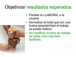 Objetivos/  resultados esperados Facilitar la I.LABORAL a la usuaria Demostrar al hotel que con una buena adaptabilidad el trabajo se puede realizar. No modificar el ritmo de trabajo de nadie; sino más bien facilitarlo. 