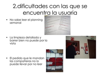 2.dificultades con las que se encuentra la usuaria No sabe leer el planning semanal La limpieza detallada y barrer bien no puede por la vista El pedido que le mandan las compañeras no lo puede llevar por no leer 