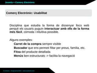 Joomla + Comerç Electrònic



   Sobre Joomla: Altres funcionalitats
   Comerç Electrònic: Usabilitat



        Disciplina que estudia la forma de dissenyar llocs web
        perquè els usuaris puguin interactuar amb ells de la forma
        més fàcil, còmoda i intuïtiva possible.

        Alguns exemples:
           Carret de la compra sempre visible
           Buscador que ens permeti filtar per preus, familia, etc.
           Fitxa del producte detallada
           Menús ben estructurats -> facilita la navegació



D-Unlock – Enginyeria Web - www.dunlock.com
 