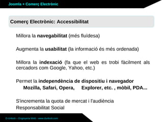 Joomla + Comerç Electrònic



   Sobre Joomla: Altres funcionalitats
   Comerç Electrònic: Accessibilitat

        Millora la navegabilitat (més fluïdesa)

        Augmenta la usabilitat (la informació és més ordenada)

        Millora la indexació (fa que el web es trobi fàcilment als
        cercadors com Google, Yahoo, etc.)

        Permet la independència de dispositiu i navegador
           Mozilla, Safari, Opera, Explorer, etc. , mòbil, PDA...

        S'incrementa la quota de mercat i l'audiència
        Responsabilitat Social

D-Unlock – Enginyeria Web - www.dunlock.com
 