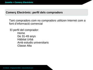 Joomla + Comerç Electrònic



   Sobre Joomla: Altres funcionalitats
   Comerç Electrònic: perfil dels compradors

        Tant compradors com no compradors utilitzen Internet com a
        font d’informació comercial

         El perfil del comprador:
               Home
               De 31-49 anys
               Hàbitat Urbà
               Amb estudis universitaris
               Classe Alta




D-Unlock – Enginyeria Web - www.dunlock.com
 