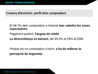Joomla + Comerç Electrònic



   Sobre Joomla: Altres funcionalitats
   Comerç Electrònic: perfil dels compradors



        El 98.7% dels compradors a Internet han satisfet les seves
        expectatives
        Pagament preferit: Targeta de crèdit
        La desconfiança va baixant, del 35.2% al 23% al 2006


        Perquè els no compradors s’inicïn, s’ha de millorar la
        percepció de seguretat.




D-Unlock – Enginyeria Web - www.dunlock.com
 